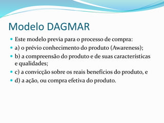 Modelo DAGMAR 
 Este modelo previa para o processo de compra: 
 a) o prévio conhecimento do produto (Awareness); 
 b) a compreensão do produto e de suas características 
e qualidades; 
 c) a convicção sobre os reais benefícios do produto, e 
 d) a ação, ou compra efetiva do produto. 
 