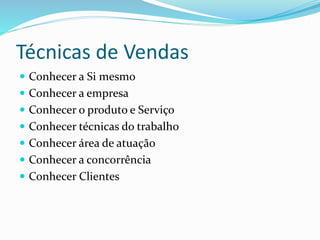 Técnicas de Vendas 
 Conhecer a Si mesmo 
 Conhecer a empresa 
 Conhecer o produto e Serviço 
 Conhecer técnicas do trabalho 
 Conhecer área de atuação 
 Conhecer a concorrência 
 Conhecer Clientes 
 
