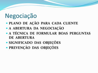 Negociação 
 PLANO DE AÇÃO PARA CADA CLIENTE 
 A ABERTURA DA NEGOCIAÇÃO 
 A TÉCNICA DE FORMULAR BOAS PERGUNTAS 
DE ABERTURA 
 SIGNIFICADO DAS OBJEÇÕES 
 PREVENÇÃO DAS OBJEÇÕES 
 