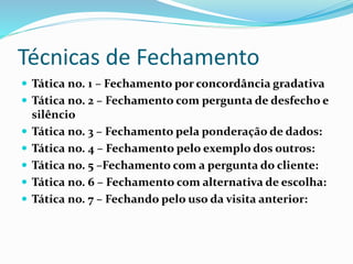 Técnicas de Fechamento 
 Tática no. 1 – Fechamento por concordância gradativa 
 Tática no. 2 – Fechamento com pergunta de desfecho e 
silêncio 
 Tática no. 3 – Fechamento pela ponderação de dados: 
 Tática no. 4 – Fechamento pelo exemplo dos outros: 
 Tática no. 5 –Fechamento com a pergunta do cliente: 
 Tática no. 6 – Fechamento com alternativa de escolha: 
 Tática no. 7 – Fechando pelo uso da visita anterior: 
 