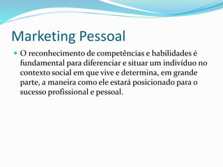 Marketing Pessoal 
 O reconhecimento de competências e habilidades é 
fundamental para diferenciar e situar um indivíduo no 
contexto social em que vive e determina, em grande 
parte, a maneira como ele estará posicionado para o 
sucesso profissional e pessoal. 
 