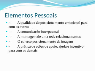 Elementos Pessoais 
 - A qualidade do posicionamento emocional para 
com os outros 
 - A comunicação interpessoal 
 - A montagem de uma rede relacionamentos 
 - O correto posicionamento da imagem 
 - A prática de ações de apoio, ajuda e incentivo 
para com os demais 
 