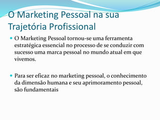 O Marketing Pessoal na sua 
Trajetória Profissional 
 O Marketing Pessoal tornou-se uma ferramenta 
estratégica essencial no processo de se conduzir com 
sucesso uma marca pessoal no mundo atual em que 
vivemos. 
 Para ser eficaz no marketing pessoal, o conhecimento 
da dimensão humana e seu aprimoramento pessoal, 
são fundamentais 
 