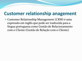 Customer relationship anagement 
 Customer RelationshipManagement (CRM) é uma 
expressão em inglês que pode ser traduzida para a 
língua portuguesa como Gestão de Relacionamento 
com o Cliente (Gestão de Relação com o Cliente) 
 