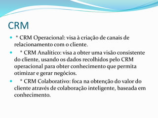 CRM 
 * CRM Operacional: visa à criação de canais de 
relacionamento com o cliente. 
 * CRM Analítico: visa a obter uma visão consistente 
do cliente, usando os dados recolhidos pelo CRM 
operacional para obter conhecimento que permita 
otimizar e gerar negócios. 
 * CRM Colaborativo: foca na obtenção do valor do 
cliente através de colaboração inteligente, baseada em 
conhecimento. 
