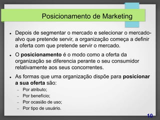 Posicionamento de Marketing
 Depois de segmentar o mercado e selecionar o mercado-
alvo que pretende servir, a organização começa a definir
a oferta com que pretende servir o mercado.
 O posicionamento é o modo como a oferta da
organização se diferencia perante o seu consumidor
relativamente aos seus concorrentes.
 As formas que uma organização dispõe para posicionar
a sua oferta são:
 Por atributo;
 Por benefício;
 Por ocasião de uso;
 Por tipo de usuário.
10
 