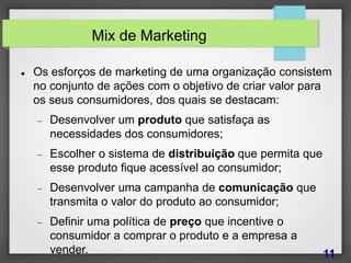 Mix de Marketing
 Os esforços de marketing de uma organização consistem
no conjunto de ações com o objetivo de criar valor para
os seus consumidores, dos quais se destacam:
 Desenvolver um produto que satisfaça as
necessidades dos consumidores;
 Escolher o sistema de distribuição que permita que
esse produto fique acessível ao consumidor;
 Desenvolver uma campanha de comunicação que
transmita o valor do produto ao consumidor;
 Definir uma política de preço que incentive o
consumidor a comprar o produto e a empresa a
vender. 11
 