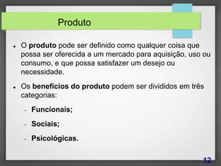Produto
 O produto pode ser definido como qualquer coisa que
possa ser oferecida a um mercado para aquisição, uso ou
consumo, e que possa satisfazer um desejo ou
necessidade.
 Os benefícios do produto podem ser divididos em três
categorias:
 Funcionais;
 Sociais;
 Psicológicas.
12
 