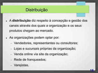 Distribuição
 A distribuição diz respeito à concepção e gestão dos
canais através dos quais a organização e os seus
produtos chegam ao mercado.
 As organizações podem optar por:
 Vendedores, representantes ou consultores;
 Lojas e sucursais próprias da organização;
 Venda online via site da organização;
 Rede de franqueados;
 Varejistas.
15
 