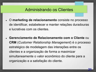 Administrando os Clientes
 O marketing de relacionamento consiste no processo
de identificar, estabelecer e manter relações duradouras
e lucrativas com os clientes.
 Gerenciamento de Relacionamento com o Cliente ou
CRM (Customer Relationship Management) é o processo
estratégico de modelagem das interações entre os
clientes e a organização de forma a maximizar
simultaneamente o valor econômico do cliente para a
organização e a satisfação do cliente.
21
 