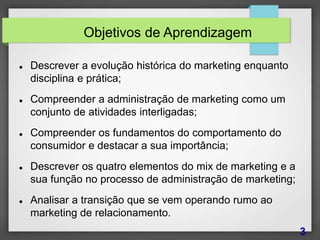Objetivos de Aprendizagem
 Descrever a evolução histórica do marketing enquanto
disciplina e prática;
 Compreender a administração de marketing como um
conjunto de atividades interligadas;
 Compreender os fundamentos do comportamento do
consumidor e destacar a sua importância;
 Descrever os quatro elementos do mix de marketing e a
sua função no processo de administração de marketing;
 Analisar a transição que se vem operando rumo ao
marketing de relacionamento.
3
 