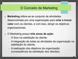 O Conceito de Marketing
 Marketing refere-se ao conjunto de atividades
desenvolvidas por uma organização para criar e trocar
valor com os clientes, e com isso, atingir os objetivos
organizacionais.
 O Marketing possui três eixos de ação:
 O foco na satisfação do cliente;
 A integração de todas as atividades da organização na
satisfação do cliente;
 A realização dos objetivos da organização
(conseqüência da satisfação dos clientes).
4
 