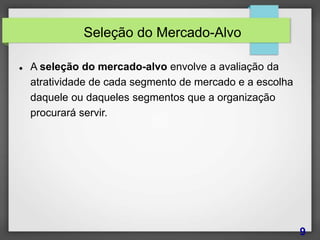 Seleção do Mercado-Alvo
 A seleção do mercado-alvo envolve a avaliação da
atratividade de cada segmento de mercado e a escolha
daquele ou daqueles segmentos que a organização
procurará servir.
9
 