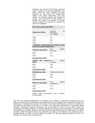 herdeiros nos próximos três.“Ainda queremos
                           viajar e comprar as coisas que gostamos”, diz
                           Flávio. Donos de uma confecção de moda
                           esportiva, os dois moram num apartamento
                           próprio, mas estão construindo uma casa
                           ampla, com piscina e espaço para receber os
                           amigos, num condomínio de alto padrão na
                           Grande São Paulo. Já começam a comprar
                           móveis e pensam em adquirir um televisor de
                           LCD de 50 polegadas.

                           Com mais casais sem filhos...


                                                     (número            de
                           Casais sem filhos         domicílios,
                                                     em milhões)

                           1996                      5,2
                           2006                      8,6
                           2016                      16
                           ...melhora a perspectiva de venda de uma
                           série de produtos específicos
                                                     (em            bilhões
                           Comércio eletrônico
                                                     de reais)
                           2007                      6,4
                           2010                      15,7
                           Crescimento 145%
                           Crédito    para   pessoa (em             bilhões
                           física                   de reais)
                           2007                      250
                           2012                      400
                           Crescimento 60%
                           Refeições prontas         (milhões de dólares)
                           2007                      580
                           2012                      942
                           Crescimento 62%
                                                     (em            bilhões
                           Móveis e decoração
                                                     de dólares)
                           2007                      17,5
                           2012                      21,6
                           Crescimento 23%
                           Fontes: IBGE, Euromonitor, e-bit e Partner
                           Conhecimento



Isso não tem passado despercebido às empresas, que começam a desenvolver produtos para esse
público. A Natura já está testando em seus laboratórios cremes voltados para mulheres de 80 anos. A
experiência é resultado das incursões da empresa no mercado internacional. Ao observar os hábitos de
consumidores nos países da Europa e no Japão, seus executivos perceberam a importância desse
mercado. "Poderemos antecipar tendências que já ocorreram lá fora", diz Joel Ponte, diretor de
marketing de inovação da Natura. A LG está trazendo para o Brasil os produtos focados na terceira idade
que desenvolve na Coréia. Celulares com teclas maiores já são oferecidos no mercado nacional. A última
novidade, ainda não disponível aqui, são aparelhos que, além de ser telefones, são capazes de tirar a
pressão arterial ou medir o nível de glicose do usuário. "É algo que devemos lançar em 2010", diz
Eduardo Toni, diretor de marketing da LG.
 
