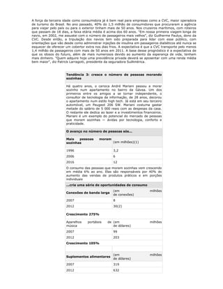 A força da terceira idade como consumidora já é bem real para empresas como a CVC, maior operadora
de turismo do Brasil. No ano passado, 40% do 1,5 milhão de consumidores que procuraram a agência
para viajar pelo país ou para o exterior tinham mais de 50 anos. Nos cruzeiros marítimos, com roteiros
que passam de 18 dias, a faixa etária média é acima dos 60 anos. "Em nossa primeira viagem longa de
navio, em 2002, me assustei com o número de passageiros mais velhos", diz Guilherme Paulus, dono da
CVC. Desde então, a tripulação dos navios tem sido preparada para lidar com esse público, com
orientações que vão desde como administrar injeções de insulina em passageiros diabéticos até nunca se
esquecer de oferecer um cobertor extra nos dias frios. A expectativa é que a CVC transporte pelo menos
1,4 milhão de passageiros com mais de 50 anos em 2011. A base desse prognóstico é a expectativa de
que os idosos do futuro, além de mais numerosos devido ao aumento da esperança de vida, tenham
mais dinheiro. "Quem adquire hoje uma previdência privada deverá se aposentar com uma renda média
bem maior", diz Patrick Larragoiti, presidente da seguradora SulAmérica.



                     Tendência 3: cresce o número de pessoas morando
                     sozinhas

                     Há quatro anos, o carioca André Mariani passou a morar
                     sozinho num apartamento no bairro da Gávea. Um dos
                     primeiros entre os amigos a se tornar independente, o
                     consultor de tecnologia da informação, de 28 anos, decorou
                     o apartamento num estilo high tech. Já está em seu terceiro
                     automóvel, um Peugeot 206 SW. Mariani costuma gastar
                     metade do salário de 5 000 reais com as despesas da casa.
                     O restante ele dedica ao lazer e a investimentos financeiros.
                     Mariani é um exemplo do potencial do mercado de pessoas
                     que moram sozinhas — ávidas por tecnologia, conforto e
                     praticidade.

                     O avanço no número de pessoas sós...

                     Mais   pessoas       moram
                     sozinhas                      (em milhões)(1)

                     1996                          3,2
                     2006                          6
                     2016                          12
                     O consumo das pessoas que moram sozinhas vem crescendo
                     em média 6% ao ano. Elas são responsáveis por 40% do
                     aumento das vendas de produtos práticos e em porções
                     individuais
                     ...cria uma série de oportunidades de consumo
                                                   (em                    milhões
                     Conexões de banda larga
                                                   de conexões)
                     2007                          8
                     2012                          30(2)

                     Crescimento 275%

                     Aparelhos    portáteis    de (em                     milhões
                     música                       de dólares)
                     2007                          99
                     2012                          203
                     Crescimento 105%


                                                   (em                    milhões
                     Suplementos alimentares
                                                   de dólares)
                     2007                          319
                     2012                          632
 