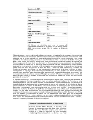 Crescimento 98%
                                                  (em                    bilhões
                     Telefones celulares
                                                  de dólares)
                     2007                         3,2
                     2012                         5,4
                     Crescimento 69%
                                                  (em                    bilhões
                     Cerveja
                                                  de dólares)
                     2007                         4,4
                     2012                         6,8
                     Crescimento 55%
                     Produtos eletrônicos para (em                       milhões
                     carros                    de dólares)
                     2007                         311
                     2012                         467
                     Crescimento 50%
                     (1) Número de domicílios com uma só pessoa (2)
                     Considerando potencial da tecnologia 3G de celular Fontes:
                     IBGE, Euromonitor, grupo Pão de Açúcar e Ethevaldo
                     Siqueira



Não será apenas o avanço etário no Brasil que representará novos desafios às empresas. Novos arranjos
sociais e familiares vão lentamente determinando mudanças no comportamento dos consumidores. Uma
categoria que se tornou obsessão nos departamentos de marketing de muitas empresas é a dos casais
sem filhos. Nos Estados Unidos, esses casais são chamados de dinks -- abreviatura de double income, no
kids ("dupla renda, sem filhos"). Nesse grupo estão incluídos os jovens que protelam a chegada dos
herdeiros, pessoas de meia-idade que já criaram os filhos, os parceiros gays e os casais que não podem
ou não querem se tornar pais. A percepção sobre os dinks é que eles consomem mais porque somam
dois salários no orçamento doméstico e não têm gastos com dependentes. Portanto, é uma turma que
gasta mais com bens de consumo e lazer. No Brasil, a Pnad de 2006 identificou 8,6 milhões de
residências de casais sem filhos -- o que representa um aumento de 60% sobre o número de 1996.
"Essa parcela da população deve dobrar na próxima década", diz Diniz, do IBGE. No mesmo foco estão
os que vivem sozinhos. Assim como os dinks, eles têm uma renda que não precisa ser dividida. "No
mercado imobiliário, os solteiros e os sem-filhos já representam 27% das vendas de imóveis novos", diz
Paulo Secches, diretor da empresa de pesquisa TNS InterScience. "Esses dois grupos têm perfis muito
parecidos de consumo."
O mercado imobiliário é o grande campo de experimentação dessas novas configurações familiares. A
construtora paulista Tecnisa entregará em maio um edifício residencial no bairro da Pompéia, na zona
oeste de São Paulo, com um espaço dedicado exclusivamente a animais de estimação. O que motivou a
inclusão da área na planta do prédio foi a estimativa de que no país haja mais de 60 milhões de cães e
gatos domésticos. Na cidade de São Paulo, 65% dos moradores de prédios possuem algum animal de
estimação. "Muitos casais estão preferindo arrumar um bichinho a ter um filho", diz Romeo Busarello,
diretor de marketing da Tecnisa. O perfil dos compradores do novo edifício, com apartamentos que
custam 350 000 reais, é considerado um microuniverso de tendências mais gerais que proliferam nas
metrópoles. Entre os moradores, que têm idade média próxima dos 35 anos, 45% são casais sem filhos,
42% são solteiros, 8% são idosos e apenas 5% são famílias com filhos. Esse perfil não se encontra
apenas nas classes A e B -- embora seja entre os com maior renda que essas tendências se materializam
mais rápido. Nos empreendimentos da construtora Goldfarb, voltados prioritariamente para a classe C,
os jovens casais sem filhos são 80% dos compradores.



                      Tendência 4: mais consumidores de meia-idade

                      O médico pediatra Arthur Azevedo, de 56 anos, é um
                      exemplo de consumidor que quer viver mais e melhor.
                      Durante 30 anos, Azevedo cumpriu uma rotina com
                      jornadas de 12 horas no consultório. Em 2000, ele deixou
                      a medicina praticamente de lado e se dedica a seu maior
 
