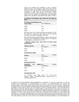 prazer, que também virou profissão: o vinho. “Comecei
                       fazendo cursos, virei professor e hoje minha vida gira em
                       torno do vinho”, diz ele. Além de beber bons vinhos, que
                       consomem 2 000 reais de seu orçamento mensal,
                       Azevedo aproveita a vida viajando com a mulher. Assim
                       como ele, uma legião de cinqüentões está adotando
                       hábitos mais saudáveis e dedicando mais tempo ao lazer.

                       O número de pessoas com mais de 50 está em
                       alta...

                       Os novos consumidores de
                       meia-idade               (em milhões)(1)

                       1980                          6,8
                       2005                          12,6
                       2020                          18
                       Eles são mais ricos: essa faixa etária corresponde a 43%
                       da classe de renda mais alta (acima de dez salários
                       mínimos). No total da população, são 23%
                       São também mais empreendedores: entre os maiores de
                       50 anos, 33% trabalham por conta própria. No conjunto
                       da população, a proporção é de 19%
                       ...abrindo espaço para uma série de bens mais
                       sofisticados
                                                     (em                milhões
                       Viagens aéreas
                                                     de viagens)
                       2007                          50
                       2012                          100
                       Crescimento 100%
                                                     (em                 bilhões
                       Vinhos
                                                     de dólares)
                       2007                          1,9
                       2012                          2,5
                       Crescimento 32%
                       Produtos      de      beleza (em                  bilhões
                       masculinos                   de dólares)
                       2007                          1,6

                       2012                          1,9

                       Crescimento 19%
                       (1) Homens com idade entre 45 e 59 anos
                       Fontes: IBGE, Euromonitor,Value Partners,TAM e
                       Talent/Indicator GfK



O VAREJO É UM DOS SETORES MAIS SENSIVEIS às mudanças no perfil do consumidor. É onde se
percebe mais rapidamente as transformações na renda e no comportamento de compra. Os
supermercados, por exemplo, estão tendo de se reinventar para atender um novo mercado. O grupo Pão
de Açúcar lançou no ano passado a bandeira Extra Fácil, para lojas com área de no máximo 200 metros
quadrados. A nova rede já conta com 19 unidades, de início na capital paulista, e até o final deste ano
deve ganhar outras 80, algumas delas em outras cidades grandes do país. A nova marca do grupo é um
misto de padaria e loja de conveniência, instalado em áreas de passagem (próximas, por exemplo, às
estações do metrô) e nos bairros de renda mais alta. "Notamos que os solteiros e os sem-filhos não
costumam ir a um grande supermercado", diz Sylvia Leão, diretora da Extra Fácil. Boa parte dos 3 000
itens oferecidos nas lojas é vendida nas menores porções disponíveis pelos fabricantes. Pode parecer um
mer cado pequeno, mas não é. De acordo com a empresa de pesquisa Nielsen, os supermercados com
 