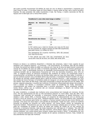 até quatro guichês movimentam 50 bilhões de reais por ano no Brasil e representam o segmento que
mais cresce no setor. O Carrefour testa em Porto Alegre o mesmo estilo de loja, sob a marca Carrefour
Express. Os dois varejistas não estão inventando a roda. Na França, o Casino (acionista do Pão de
Açúcar) tem 6 000 lojas com a marca Petit Casino.



                     Tendência 5: uma vida mais longa e melhor

                     Número     de   idosos(1)    no (em                 milhões
                     país                            de pessoas)

                     1980                            7,2
                     2006                            19,1
                     2020                            29,3
                     2050                            64
                                                     (em                  bilhões
                     Rendimento dos idosos
                                                     de reais)
                     2006                            16
                     2020                            25
                     A CVC estima que o total de clientes com mais de 50 anos
                     de seus pacotes de viagens passará de 600 000 atualmente
                     para pelo menos 1,4 milhão em 2011
                     Dos passageiros de cruzeiros marítimos, 60% são pessoas
                     com mais de 60 anos
                     A Fiat calcula que hoje 12% dos compradores de seus
                     carros têm mais de 50 anos. Em 2028, eles serão 20%



Embora os idosos e os solitários despertem o interesse das empresas, nada é mais urgente do que
satisfazer uma categoria especial -- e numerosa -- de consumidores: as mulheres. Elas são 96 milhões
no Brasil. De acordo com dados do IBGE, as mulheres com mais de 16 anos de idade tiveram rendimento
mensal de 34 bilhões de reais em 2006. O montante representa 70% do que os homens ganhavam no
mesmo ano. Hoje, a participação feminina na população economicamente ativa brasileira é 44%. As
mulheres também são as responsáveis financeiras por 31% dos domicílios brasileiros, ante 19% em
1991. O inegável avanço na estrutura econômica das mulheres só reforça um componente social e
comportamental: as decisões de compra nas famílias estão cada vez mais nas mãos delas. E entender o
que as mulheres querem virou prioridade dentro das empresas. A montadora Renault mantém um grupo
de estudos de mercado voltado apenas para o perfil de consumo feminino -- elas respondem por 52%
das vendas da marca francesa. A montadora acaba de inaugurar um centro de design instalado na região
dos Jardins, área nobre de São Paulo, onde está concentrada a maioria das lojas de luxo da cidade. Isso
porque, segundo pesquisas, a escolha das mulheres é fortemente influenciada pelo design dos produtos.
Com o estúdio nos Jardins, a montadora pretende captar as tendências de moda, decoração e
comportamento que podem ser traduzidas para o universo automotivo. "Nosso presidente mundial,
Carlos Ghosn, definiu que as mulheres são um mercado estratégico no Brasil", diz Jérôme Stoll,
presidente da Renault no país.
No setor imobiliário, a evolução das mulheres como consumidoras tem tradução em números. Há dez
anos, 5% dos apartamentos de dois ou três dormitórios estavam no nome delas. Hoje são 38%. Para
conquistar esse mercado em ascensão, a construtora Tecnisa pesquisou os gostos femininos e se
adaptou a eles. Desde 2005, a empresa possui um programa de relacionamento com os clientes que
envolve o envio de mimos em uma caixa. "Mulheres adoram caixas", diz Carlos Alberto Julio, presidente
da empresa. Uma semana após fechar um negócio, a Tecnisa manda à casa de seus novos clientes, por
exemplo, uma caixa com duas taças e uma garrafa de champanhe. "Cada vez mais, vemos as mulheres
tomando as decisões de consumo em vários setores", diz Franck Rosez, diretor de marketing da
financeira Cetelem. "Descobrimos que isso se dá até em produtos voltados para os homens." Foi o que
pôde ser constatado na análise do banco de dados dos cartões de crédito de um dos clientes da
financeira, a Camisaria Colombo, rede de moda masculina com 128 lojas em 17 estados. "Dos 300 000
nomes cadastrados com nosso cartão, 30% são mulheres", afirma Álvaro Jabour, dono da rede. "Elas são
clientes assíduas, com renda própria para comprar roupas para marido e filhos." A descoberta fez com
que a empresa abandonasse uma antiga tradição de ter apenas vendedores homens. Hoje, metade de
seus atendentes nas lojas são mulheres.
 