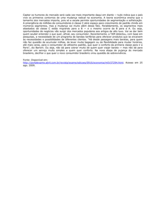 Captar os humores do mercado será cada vez mais importante daqui em diante -- tudo indica que o país
vive os primeiros contornos de uma mudança radical na economia. A teoria econômica ensina que o
tamanho dos mercados importa, pois só a escala permite oportunidades de segmentação e sofisticação.
A emergência de milhões de consumidores à classe C abre espaço para crescimento de padrão chinês em
inúmeros segmentos, mas a mudança vai muito além desse fato. Paralelamente, os segmentos mais
abastados da classe C estão migrando para a B -- e o mesmo ocorre da B para a A. Ou seja,
oportunidades de negócios vão surgir dos mercados populares aos artigos de alto luxo. Vai se dar bem
quem souber entender o que quer, afinal, seu consumidor. Recentemente, a TAM detectou, com base em
pesquisas, a necessidade de um programa de bandas tarifárias para oferecer produtos que se encaixem
às necessidades e possibilidades de diferentes clientes. "Há desde passagens mais baratas, para quem
não faz questão de acumular milhas, de levar muita bagagem ou de flexibilidade para mudar horários,
até mais caras, para o consumidor de altíssimo padrão, que quer o conforto da primeira classe para ir a
Paris", diz Barioni. Ou seja, não dá para cobrar muito de quem quer viajar barato -- mas não dá para
oferecer um serviço muito simples a quem quer conforto. Na nova etapa de pujança do mercado
brasileiro, decifrar o que quer o novo consumidor brasileiro virou questão de sobrevivência.


Fonte: Disponível em:
http://portalexame.abril.com.br/revista/exame/edicoes/0916/economia/m0157294.html. Acesso em 25
ago. 2009.
 
