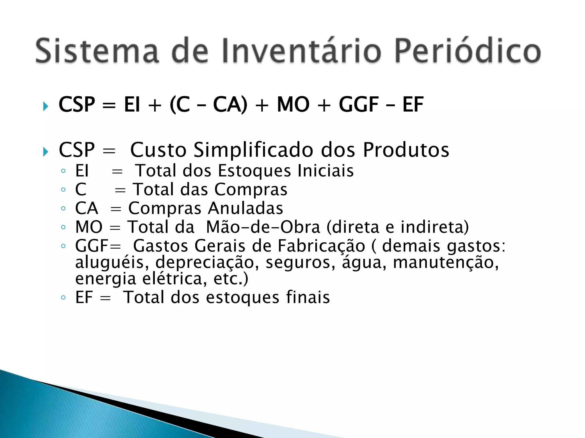    CSP = EI + (C – CA) + MO + GGF – EF

   CSP = Custo Simplificado dos Produtos
    ◦ EI = Total dos Estoques Iniciais
    ◦ C   = Total das Compras
    ◦ CA = Compras Anuladas
    ◦ MO = Total da Mão-de-Obra (direta e indireta)
    ◦ GGF= Gastos Gerais de Fabricação ( demais gastos:
      aluguéis, depreciação, seguros, água, manutenção,
      energia elétrica, etc.)
    ◦ EF = Total dos estoques finais
 
