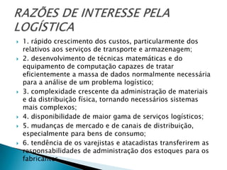    1. rápido crescimento dos custos, particularmente dos
    relativos aos serviços de transporte e armazenagem;
   2. desenvolvimento de técnicas matemáticas e do
    equipamento de computação capazes de tratar
    eficientemente a massa de dados normalmente necessária
    para a análise de um problema logístico;
   3. complexidade crescente da administração de materiais
    e da distribuição física, tornando necessários sistemas
    mais complexos;
   4. disponibilidade de maior gama de serviços logísticos;
   5. mudanças de mercado e de canais de distribuição,
    especialmente para bens de consumo;
   6. tendência de os varejistas e atacadistas transferirem as
    responsabilidades de administração dos estoques para os
    fabricantes.
 