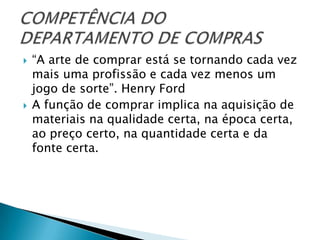    “A arte de comprar está se tornando cada vez
    mais uma profissão e cada vez menos um
    jogo de sorte”. Henry Ford
   A função de comprar implica na aquisição de
    materiais na qualidade certa, na época certa,
    ao preço certo, na quantidade certa e da
    fonte certa.
 