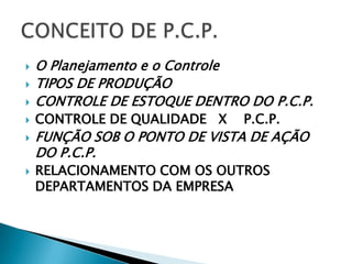    O Planejamento e o Controle
   TIPOS DE PRODUÇÃO
   CONTROLE DE ESTOQUE DENTRO DO P.C.P.
   CONTROLE DE QUALIDADE X   P.C.P.
   FUNÇÃO SOB O PONTO DE VISTA DE AÇÃO
    DO P.C.P.
   RELACIONAMENTO COM OS OUTROS
    DEPARTAMENTOS DA EMPRESA
 