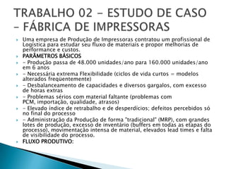    Uma empresa de Produção de Impressoras contratou um profissional de
    Logística para estudar seu fluxo de materiais e propor melhorias de
    performance e custos.
   PARÂMETROS BÁSICOS
   - Produção passa de 48.000 unidades/ano para 160.000 unidades/ano
    em 6 anos
   - Necessária extrema Flexibilidade (ciclos de vida curtos = modelos
    alterados freqüentemente)
   - Desbalanceamento de capacidades e diversos gargalos, com excesso
    de horas extras
   - Problemas sérios com material faltante (problemas com
    PCM, importação, qualidade, atrasos)
   - Elevado índice de retrabalho e de desperdícios; defeitos percebidos só
    no final do processo
   - Administração da Produção de forma "tradicional" (MRP), com grandes
    lotes de produção, excesso de inventário (buffers em todas as etapas do
    processo), movimentação intensa de material, elevados lead times e falta
    de visibilidade do processo.
   FLUXO PRODUTIVO:
 