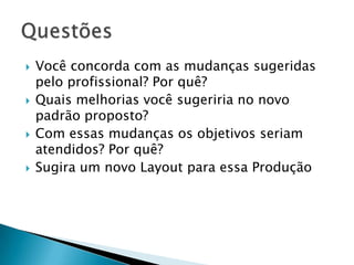    Você concorda com as mudanças sugeridas
    pelo profissional? Por quê?
   Quais melhorias você sugeriria no novo
    padrão proposto?
   Com essas mudanças os objetivos seriam
    atendidos? Por quê?
   Sugira um novo Layout para essa Produção
 