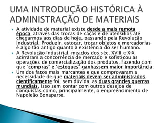    A atividade de material existe desde a mais remota
    época, através das trocas de caças e de utensílios até
    chegarmos aos dias de hoje, passando pela Revolução
    Industrial. Produzir, estocar, trocar objetos e mercadorias
    é algo tão antigo quanto à existência do ser humano.
   A Revolução Industrial, meados dos séc. XVIII e XIX
    acirraram a concorrência de mercado e sofisticou as
    operações de comercialização dos produtos, fazendo com
    que “compras” e “estoques” ganhassem maior importância.
   Um dos fatos mais marcantes e que comprovaram a
    necessidade de que materiais devem ser administrados
    cientificamente foi, sem dúvida, as duas grandes guerras
    mundiais, isso sem contar com outros desejos de
    conquistas como, principalmente, o empreendimento de
    Napoleão Bonaparte.
 