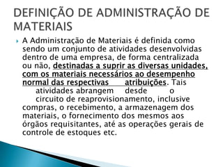    A Administração de Materiais é definida como
    sendo um conjunto de atividades desenvolvidas
    dentro de uma empresa, de forma centralizada
    ou não, destinadas a suprir as diversas unidades,
    com os materiais necessários ao desempenho
    normal das respectivas      atribuições. Tais
       atividades abrangem desde            o
       circuito de reaprovisionamento, inclusive
    compras, o recebimento, a armazenagem dos
    materiais, o fornecimento dos mesmos aos
    órgãos requisitantes, até as operações gerais de
    controle de estoques etc.
 