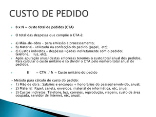    B x N = custo total de pedidos (CTA)

   O total das despesas que compõe o CTA é:

   a) Mão-de-obra - para emissão e processamento;
   b) Material- utilizado na confecção do pedido (papel, etc);
   c) Custos indiretos - despesas ligadas indiretamente com o pedido(
    telefone, luz, etc).
   Após apuração anual destas empresas teremos o custo total anual dos pedidos.
    Para calcular o custo unitário é só dividir o CTA pelo número total anual de
    pedidos.

          B    = CTA / N = Custo unitário do pedido

- Método para cálculo do custo do pedido:
 1) Mão de obra : Salários e encargos + honorários do pessoal envolvido, anual;
 2) Material: Papel, caneta, envelope, material de informática, etc, anual;
 3) Custos indiretos: Telefone, luz, correios, reprodução, viagens, custo de área
   ocupada, servidor de Internet, etc, anual.
 