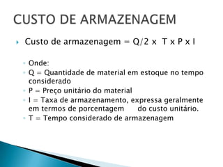    Custo de armazenagem = Q/2 x T x P x I

    ◦ Onde:
    ◦ Q = Quantidade de material em estoque no tempo
      considerado
    ◦ P = Preço unitário do material
    ◦ I = Taxa de armazenamento, expressa geralmente
      em termos de porcentagem       do custo unitário.
    ◦ T = Tempo considerado de armazenagem
 