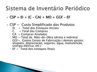    CSP = EI + (C – CA) + MO + GGF – EF

   CSP = Custo Simplificado dos Produtos
    ◦ EI = Total dos Estoques Iniciais
    ◦ C   = Total das Compras
    ◦ CA = Compras Anuladas
    ◦ MO = Total da Mão-de-Obra (direta e indireta)
    ◦ GGF= Gastos Gerais de Fabricação ( demais gastos:
      aluguéis, depreciação, seguros, água, manutenção,
      energia elétrica, etc.)
    ◦ EF = Total dos estoques finais
 