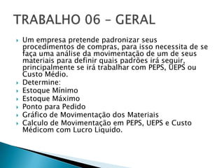    Um empresa pretende padronizar seus
    procedimentos de compras, para isso necessita de se
    faça uma análise da movimentação de um de seus
    materiais para definir quais padrões irá seguir,
    principalmente se irá trabalhar com PEPS, UEPS ou
    Custo Médio.
   Determine:
   Estoque Mínimo
   Estoque Máximo
   Ponto para Pedido
   Gráfico de Movimentação dos Materiais
   Calculo de Movimentação em PEPS, UEPS e Custo
    Médicom com Lucro Liquido.
 