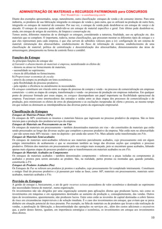 ADMINISTRAÇÃO DE MATERIAIS e RECURSOS PATRIMONAIS para CONCURSOS
Prof. Wendell Léo – w.castellano@ig.com.br

Diante dos exemplos apresentados, surge, naturalmente, outra classificação: estoques de venda e de consumo interno. Para uma
indústria, os produtos de sua fabricação integrarão os estoques de venda e, para outra, que os utilizará na produção de outro bem,
integrarão os estoques de material de consumo. Por sua vez, o estoque de venda pode desdobrar-se em estoque de varejo e de
atacado. O estoque de consumo pode subdividir-se em estoque de material específico e geral. Este último pode desdobrar-se,
ainda, em estoque de artigos de escritório, de limpeza e conservação etc.
Temos assim, diferentes maneiras de se distinguir os estoques, considerando a natureza, finalidade, uso ou aplicação etc. dos
materiais que os compõem. O importante, todavia, nestas classificações, que procuram mostrar os diferentes tipos de estoque e o
que eles representam para cada empresa, é que elas servem de subsídios valiosos para a (o): configuração de um sistema de
material; estruturação dos almoxarifados; estabelecimento do fluxo de informação do sistema; estabelecimento de uma
classificação de material; política de centralização e descentralização dos almoxarifados; dimensionamento das áreas de
armazenagem; planejamento na forma de controle físico e contábil.

Funções do Estoque
As principais funções do estoque são:
a) Garantir o abastecimento de materiais à empresa, neutralizando os efeitos de:
- demora ou atraso no fornecimento de materiais;
- sazonalidade no suprimento;
- riscos de dificuldade no fornecimento.
b) Proporcionar economias de escala:
- através da compra ou produção em lotes econômicos;
- pela flexibilidade do processo produtivo;
- pela rapidez e eficiência no atendimento às necessidades.
Os estoques constituem um vínculo entre as etapas do processo de compra e venda - no processo de comercialização em empresas
comerciais - e entre as etapas de compra, transformação e venda - no processo de produção em empresas industrias. Em qualquer
ponto do processo formado por essas etapas, os estoques desempenham um papel importante na flexibilidade operacional da
empresa. Funcionam como amortecedores das entradas e saídas entre as duas etapas dos processos de comercialização e de
produção, pois minimizam os efeitos de erros de planejamento e as oscilações inesperadas de oferta e procura, ao mesmo tempo
em que isolam ou diminuem as interdependências das diversas partes da organização empresarial.

Classificação de Estoques
Estoques de Matérias-Primas (MPs)
Os estoques de MPs constituem os insumos e materiais básicos que ingressam no processo produtivo da empresa. São os ítens
iniciais para a produção dos produtos/serviços da empresa.
Estoques de Materiais em Processamento ou em Vias
Os estoques de materiais em processamento - também denominados materiais em vias - são constituídos de materiais que estão
sendo processados ao longo das diversas seções que compõem o processo produtivo da empresa. Não estão nem no almoxarifado
- por não serem mais MPs iniciais - nem no depósito - por ainda não serem PAs. Mais adiante serão transformadas em PAs.
Estoques de Materiais Semi-acabados
Os estoques de materiais semi-acabados referem-se aos materiais parcialmente acabados, cujo processamento está em algum
estágio intermediário de acabamento e que se encontram também ao longo das diversas seções que compõem o processo
produtivo. Diferem dos materiais em processamento pelo seu estágio mais avançado, pois se encontram quase acabados, faltando
apenas mais algumas etapas do processo produtivo para se transformarem em materiais acabados ou em PAs.
Estoques de Materiais Acabados ou Componentes
Os estoques de materiais acabados - também denominados componentes - referem-se a peças isoladas ou componentes já
acabados e prontos para serem anexados ao produto. São, na realidade, partes prontas ou montadas que, quando juntadas,
constituirão o PA.
Estoques de Produtos Acabados (Pas)
Os Estoques de Pas se referem aos produtos já prontos e acabados, cujo processamento foi completado inteiramente. Constituem
o estágio final do processo produtivo e já passaram por todas as fases, como MP, materiais em processamento, materiais semiacabados, materiais acabados e PAs.

Previsão de Estoques
A gestão de estoque é, basicamente, o ato de gerir recursos ociosos possuidores de valor econômico e destinado ao suprimento
das necessidades futuras de material , numa organização.
Os investimentos não são dirigidos por uma organização somente para aplicações diretas que produzam lucros, tais como os
investimentos em máquinas e em equipamentos destinados ao aumento da produção e, conseqüentemente, das vendas. Outros
tipos de investimentos, aparentemente, não produzem lucros. Entre estes estão as inversões de capital destinadas a cobrir fatores
de risco em circunstâncias imprevisíveis e de solução imediata. É o caso dos investimentos em estoque, que evitam que se perca
dinheiro em situação potencial de risco presente. Por exemplo, na falta de materiais ou de produtos que levam a não realização de
vendas, a paralisação de fabricação, a descontinuidade das operações ou serviços etc., além dos custos adicionais e excessivos
que, a partir destes fatores, igualam, em importância estratégica e econômica, os investimentos em estoque aos investimentos
ditos diretos.

10

 