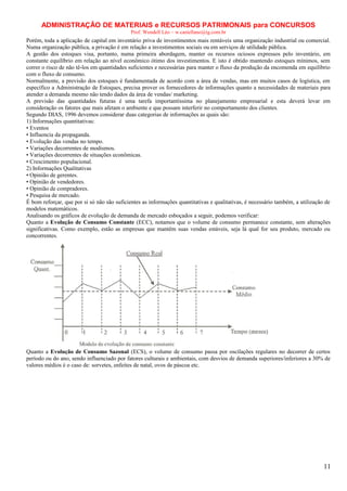 ADMINISTRAÇÃO DE MATERIAIS e RECURSOS PATRIMONAIS para CONCURSOS
Prof. Wendell Léo – w.castellano@ig.com.br

Porém, toda a aplicação de capital em inventário priva de investimentos mais rentáveis uma organização industrial ou comercial.
Numa organização pública, a privação é em relação a investimentos sociais ou em serviços de utilidade pública.
A gestão dos estoques visa, portanto, numa primeira abordagem, manter os recursos ociosos expressos pelo inventário, em
constante equilíbrio em relação ao nível econômico ótimo dos investimentos. E isto é obtido mantendo estoques mínimos, sem
correr o risco de não tê-los em quantidades suficientes e necessárias para manter o fluxo da produção da encomenda em equilíbrio
com o fluxo de consumo.
Normalmente, a previsão dos estoques é fundamentada de acordo com a área de vendas, mas em muitos casos de logística, em
específico a Administração de Estoques, precisa prover os fornecedores de informações quanto a necessidades de materiais para
atender a demanda mesmo não tendo dados da área de vendas/ marketing.
A previsão das quantidades futuras é uma tarefa importantíssima no planejamento empresarial e esta deverá levar em
consideração os fatores que mais afetam o ambiente e que possam interferir no comportamento dos clientes.
Segundo DIAS, 1996 devemos considerar duas categorias de informações as quais são:
1) Informações quantitativas:
• Eventos
• Influencia da propaganda.
• Evolução das vendas no tempo.
• Variações decorrentes de modismos.
• Variações decorrentes de situações econômicas.
• Crescimento populacional.
2) Informações Qualitativas
• Opinião de gerentes.
• Opinião de vendedores.
• Opinião de compradores.
• Pesquisa de mercado.
É bom reforçar, que por si só não são suficientes as informações quantitativas e qualitativas, é necessário também, a utilização de
modelos matemáticos.
Analisando os gráficos de evolução de demanda de mercado esboçados a seguir, podemos verificar:
Quanto a Evolução de Consumo Constante (ECC), notamos que o volume de consumo permanece constante, sem alterações
significativas. Como exemplo, estão as empresas que mantêm suas vendas estáveis, seja lá qual for seu produto, mercado ou
concorrentes.

Quanto a Evolução de Consumo Sazonal (ECS), o volume de consumo passa por oscilações regulares no decorrer de certos
período ou do ano, sendo influenciado por fatores culturais e ambientais, com desvios de demanda superiores/inferiores a 30% de
valores médios é o caso de: sorvetes, enfeites de natal, ovos de páscoa etc.

11

 
