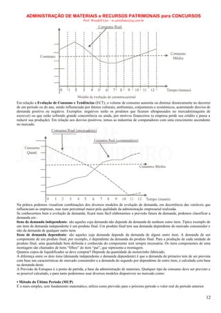 ADMINISTRAÇÃO DE MATERIAIS e RECURSOS PATRIMONAIS para CONCURSOS
Prof. Wendell Léo – w.castellano@ig.com.br

Em relação a Evolução de Consumo e Tendências (ECT), o volume de consumo aumenta ou diminui drasticamente no decorrer
de um período ou do ano, sendo influenciado por fatores culturais, ambientais, conjunturais e econômicos, acarretando desvios de
demanda positiva ou negativa. Exemplos: negativos serão os produtos que ficaram ultrapassados no mercado(maquina de
escrever) ou que estão sofrendo grande concorrência ou ainda, por motivos financeiros (a empresa perde seu crédito e passa a
reduzir sua produção). Em relação aos desvios positivos, temos as industrias de computadores com uma crescimento ascendente
no mercado.

Na prática podemos visualizar combinações dos diversos modelos de evolução de demanda, em decorrência das variáveis que
influenciam as empresas, mas num percentual maior pela qualidade da administração empresarial realizada.
Se conhecermos bem a evolução de demanda, ficará mais fácil elaborarmos a previsão futura de demanda, podemos classificar a
demanda em :
ltens de demanda independente: são aqueles cuja demanda não depende da demanda de nenhum outro item. Típico exemplo de
um item de demanda independente é um produto final. Um produto final tem sua demanda dependente do mercado consumidor e
não da demanda de qualquer outro item.
Itens de demanda dependente: são aqueles cuja demanda depende da demanda de algum outro item. A demanda de um
componente de um produto final, por exemplo, é dependente da demanda do produto final. Para a produção de cada unidade de
produto final, uma quantidade bem definida e conhecida do componente será sempre necessária. Os itens componentes de uma
montagem são chamados de itens “filhos” do item “pai”, que representa a montagem.
Quantos copos de liquidificador se deve comprar? Depende da quantidade de motorzinho fabricado.
A diferença entre os dois itens (demanda independente e demanda dependente) é que a demanda do primeiro tem de ser prevista
com base nas características do mercado consumidor e a demanda do segundo por dependente de outro item, é calculada com base
na demanda deste.
A Previsão de Estoques é o ponto de partida, a base da administração de materiais. Qualquer tipo de consumo deve ser previsto e
se possível calculado, e para tanto poderemos usar diversos modelos disponíveis no mercado como:
• Método do Último Período (MUP)
É o mais simples, sem fundamento matemático, utiliza como previsão para o próximo período o valor real do período anterior.

12

 