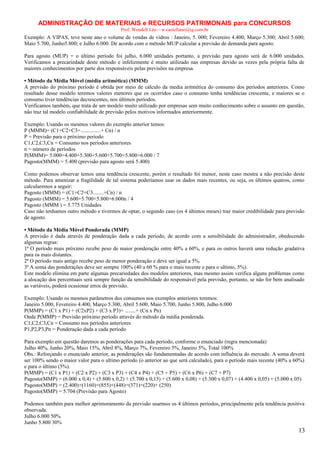 ADMINISTRAÇÃO DE MATERIAIS e RECURSOS PATRIMONAIS para CONCURSOS
Prof. Wendell Léo – w.castellano@ig.com.br

Exemplo: A VIPAS, teve neste ano o volume de vendas de vidros : Janeiro, 5. 000; Fevereiro 4.400; Março 5.300; Abril 5.600;
Maio 5.700, Junho5.800; e Julho 6.000. De acordo com o método MUP calcular a previsão de demanda para agosto.
Para agosto (MUP) = o último período foi julho, 6.000 unidades portanto, a previsão para agosto será de 6.000 unidades.
Verificamos a precariedade deste método e infelizmente é muito utilizado nas empresas devido as vezes pela própria falta de
maiores conhecimentos por parte dos responsáveis pelas previsões na empresa.
• Método da Média Móvel (média aritmética) (MMM)
A previsão do próximo período é obtida por meio de cálculo da media aritmética do consumo dos períodos anteriores. Como
resultado desse modelo teremos valores menores que os ocorridos caso o consumo tenha tendências crescente, e maiores se o
consumo tiver tendências decrescentes, nos últimos períodos.
Verificamos também, que trata de um modelo muito utilizado por empresas sem muito conhecimento sobre o assunto em questão,
não traz tal modelo confiabilidade de previsão pelos motivos informados anteriormente.
Exemplo: Usando os mesmos valores do exemplo anterior temos:
P (MMM)= (C1+C2+C3+...............+ Cn) / n
P = Previsão para o próximo período
C1,C2,C3,Cn = Consumo nos períodos anteriores
n = número de períodos
P(MMM)= 5.000+4.400+5.300+5.600+5.700+5.800+6.000 / 7
Pagosto(MMM) = 5.400 (previsão para agosto será 5.400)
Como podemos observar temos uma tendência crescente, porém o resultado foi menor, neste caso mostra a não precisão deste
método. Para amenizar a fragilidade de tal sistema poderíamos usar os dados mais recentes, ou seja, os últimos quatros, como
calcularemos a seguir:
Pagosto (MMM) = (C1+C2+C3........+Cn) / n
Pagosto (MMM) = 5.600+5.700+5.800+6.000n / 4
Pagosto (MMM ) = 5.775 Unidades
Caso não tenhamos outro método e tivermos de optar, o segundo caso (os 4 últimos meses) traz maior credibilidade para previsão
de agosto.
• Método da Média Móvel Ponderada (MMP)
A previsão é dada através de ponderação dada a cada período, de acordo com a sensibilidade do administrador, obedecendo
algumas regras:
1ª O período mais próximo recebe peso de maior ponderação entre 40% a 60%, e para os outros haverá uma redução gradativa
para os mais distantes.
2ª O período mais antigo recebe peso de menor ponderação e deve ser igual a 5%.
3ª A soma das ponderações deve ser sempre 100% (40 a 60 % para o mais recente e para o ultimo, 5%).
Este modelo elimina em parte algumas precariedades dos modelos anteriores, mas mesmo assim verifica alguns problemas como
a alocação dos percentuais será sempre função da sensibilidade do responsável pela previsão, portanto, se não for bem analisado
as variáveis, poderá ocasionar erros de previsão.
Exemplo: Usando os mesmos parâmetros dos consumos nos exemplos anteriores teremos:
Janeiro 5.000, Fevereiro 4.400, Março 5.300, Abril 5.600, Maio 5.700, Junho 5.800, Julho 6.000
P(MMP) = (C1 x P1) + (C2xP2) + (C3 x P3)+ ........+ (Cn x Pn)
Onde P(MMP) = Previsão próximo período através do método da média ponderada.
C1,C2,C3,Cn = Consumo nos períodos anteriores
P1,P2,P3,Pn = Ponderação dada a cada período
Para exemplo em questão daremos as ponderações para cada período, conforme o enunciado (regra mencionada)
Julho 40%, Junho 20%, Maio 15%, Abril 8%, Março 7%, Fevereiro 5%, Janeiro 5%, Total 100%
Obs.: Reforçando o enunciado anterior, as ponderações são fundamentadas de acordo com influência do mercado. A soma deverá
ser 100% sendo o maior valor para o ultimo período (o anterior ao que será calculado), para o período mais recente (40% a 60%)
e para o último (5%).
P(MMP) = (C1 x P1) + (C2 x P2) + (C3 x P3) + (C4 x P4) + (C5 + P5) + (C6 x P6) + (C7 + P7)
Pagosto(MMP) = (6.000 x 0,4) + (5.800 x 0,2) + (5.700 x 0,15) + (5.600 x 0,08) + (5.300 x 0,07) + (4.400 x 0,05) + (5.000 x 05)
Pagosto(MMP) = (2.400)+(1160)+(855)+(448)+(371)+(220)+ (250)
Pagosto(MMP) = 5.704 (Previsão para Agosto)
Podemos também para melhor aprimoramento da previsão usarmos os 4 últimos períodos, principalmente pela tendência positiva
observada.
Julho 6.000 50%
Junho 5.800 30%

13

 