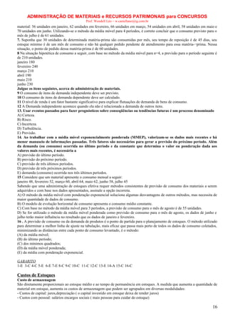 ADMINISTRAÇÃO DE MATERIAIS e RECURSOS PATRIMONAIS para CONCURSOS
Prof. Wendell Léo – w.castellano@ig.com.br

material: 56 unidades em janeiro, 62 unidades em fevereiro, 66 unidades em março, 54 unidades em abril, 58 unidades em maio e
70 unidades em junho. Utilizando-se o método da média móvel para 4 períodos, é correto concluir que o consumo previsto para o
mês de julho é de 61 unidades.
7. Suponha que 30 unidades de determinada matéria-prima são consumidas por mês, seu tempo de reposição é de 45 dias, seu
estoque mínimo é de um mês de consumo e não há qualquer pedido pendente de atendimento para essa matéria-¬prima. Nessa
situação, o ponto de pedido dessa matéria-prima é de 60 unidades.
8 Na situação hipotética de consumo a seguir, com base no método da média móvel para n=4, a previsão para o período seguinte é
de 210 unidades.
janeiro 180
fevereiro 240
março 210
abril 190
maio 210
junho 230
Julgue os itens seguintes, acerca de administração de materiais.
9 O consumo de itens de demanda independente deve ser previsto.
10 O consumo de itens de demanda dependente deve ser calculado.
11 O nível de renda é um fator bastante significativo para explicar flutuações de demanda de bens de consumo.
12 A Demanda independente acontece quando ela não é relacionada a demanda de outros itens.
13. Usar eventos passados para fazer prognósticos sobre conseqüências ou tendências futuras é um processo denominado
A) Certeza.
B) Risco.
C) Incerteza.
D) Turbulência.
E) Previsão.
14. Ao trabalhar com a média móvel exponencialmente ponderada (MMEP), valorizam-se os dados mais recentes e há
menor manuseio de informações passadas. Três fatores são necessários para gerar a previsão do próximo período. Além
da demanda (ou consumo) ocorrida no último período e da constante que determina o valor ou ponderação dada aos
valores mais recentes, é necessária a
A) previsão do último período.
B) previsão do próximo período.
C) previsão de três últimos períodos.
D) previsão de três próximos períodos.
E) demanda (consumo) ocorrida nos três últimos períodos.
15 Considere que um material apresente o consumo mensal a seguir:
janeiro 48, fevereiro 52, março 60, abril 64, maio 62, junho 58, julho 45
Sabendo que uma administração de estoques efetiva requer métodos consistentes de previsão de consumo dos materiais a serem
adquiridos e com base nos dados apresentados, assinale a opção incorreta.
A) O método da média móvel com ponderação exponencial soluciona algumas desvantagens de outros métodos, mas necessita de
maior quantidade de dados de consumo.
B) O modelo de evolução horizontal de consumo apresenta o consumo médio constante.
C) Com base no método da média móvel para 3 períodos, a previsão de consumo para o mês de agosto é de 55 unidades.
D) Se for utilizado o método da média móvel ponderada como previsão de consumo para o mês de agosto, os dados de junho e
julho terão maior influência no resultado que os dados de janeiro e fevereiro.
16 . A previsão de consumo ou da demanda de produtos é o ponto de partida para o planejamento de estoques. O método utilizado
para determinar a melhor linha de ajuste na tabulação, mais eficaz que passa mais perto de todos os dados de consumo coletados,
minimizando as distâncias entre cada ponto de consumo levantado, é o método:
(A) da média móvel;
(B) do último período;
(C) dos mínimos quadrados;
(D) da média móvel ponderada;
(E) da média com ponderação exponencial.
GABARITO
1-E 3-C 4-C 5-E 6-E 7-E 8-C 9-C 10-C 11-C 12-C 13-E 14-A 15-C 16-C

Custos de Estoques
Custo de armazenagem
São diretamente proporcionais ao estoque médio e ao tempo de permanência em estoques. A medida que aumenta a quantidade de
material em estoque, aumenta os custos de armazenagem que podem ser agrupados em diversas modalidades:
- Custos de capital: juros,depreciação ( o capital investido em estoque deixa de render juros)
- Custos com pessoal: salários encargos sociais ( mais pessoas para cuidar do estoque)

16

 