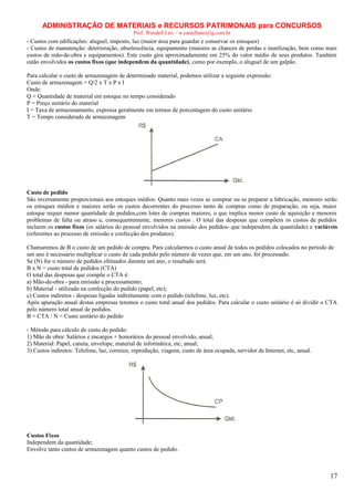 ADMINISTRAÇÃO DE MATERIAIS e RECURSOS PATRIMONAIS para CONCURSOS
Prof. Wendell Léo – w.castellano@ig.com.br

- Custos com edificações: aluguel, imposto, luz (maior área para guardar e conservar os estoques)
- Custos de manutenção: deterioração, obsolescência, equipamento (maiores as chances de perdas e inutilização, bem como mais
custos de mão-de-obra e equipamentos). Este custo gira aproximadamente em 25% do valor médio de seus produtos. Também
estão envolvidos os custos fixos (que independem da quantidade), como por exemplo, o aluguel de um galpão.
Para calcular o custo de armazenagem de determinado material, podemos utilizar a seguinte expressão:
Custo de armazenagem = Q/2 x T x P x I
Onde:
Q = Quantidade de material em estoque no tempo considerado
P = Preço unitário do material
I = Taxa de armazenamento, expressa geralmente em termos de porcentagem do custo unitário.
T = Tempo considerado de armazenagem

Custo de pedido
São inversamente proporcionais aos estoques médios. Quanto mais vezes se comprar ou se preparar a fabricação, menores serão
os estoques médios e maiores serão os custos decorrentes do processo tanto de compras como de preparação, ou seja, maior
estoque requer menor quantidade de pedidos,com lotes de compras maiores, o que implica menor custo de aquisição e menores
problemas de falta ou atraso e, consequentemente, menores custos . O total das despesas que compõem os custos de pedidos
incluem os custos fixos (os salários do pessoal envolvidos na emissão dos pedidos- que independem da quantidade) e variáveis
(referentes ao processo de emissão e confecção dos produtos).
Chamaremos de B o custo de um pedido de compra. Para calcularmos o custo anual de todos os pedidos colocados no período de
um ano é necessário multiplicar o custo de cada pedido pelo número de vezes que, em um ano, foi processado.
Se (N) for o número de pedidos efetuados durante um ano, o resultado será:
B x N = custo total de pedidos (CTA)
O total das despesas que compõe o CTA é:
a) Mão-de-obra - para emissão e processamento;
b) Material - utilizado na confecção do pedido (papel, etc);
c) Custos indiretos - despesas ligadas indiretamente com o pedido (telefone, luz, etc).
Após apuração anual destas empresas teremos o custo total anual dos pedidos. Para calcular o custo unitário é só dividir o CTA
pelo número total anual de pedidos.
B = CTA / N = Custo unitário do pedido
- Método para cálculo do custo do pedido:
1) Mão de obra: Salários e encargos + honorários do pessoal envolvido, anual;
2) Material: Papel, caneta, envelope, material de informática, etc, anual;
3) Custos indiretos: Telefone, luz, correios, reprodução, viagens, custo de área ocupada, servidor de Internet, etc, anual.

Custos Fixos
Independem da quantidade;
Envolve tanto custos de armazenagem quanto custos de pedido.

17

 