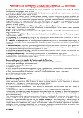 ADMINISTRAÇÃO DE MATERIAIS e RECURSOS PATRIMONAIS para CONCURSOS
Prof. Wendell Léo – w.castellano@ig.com.br

O objetivo, portanto, é otimizar o investimento em estoques, aumentando o uso eficiente dos meios internos da empresa,
minimizando as necessidades de capital investido.
A grande questão é poder determinar qual a quantidade ideal de material em estoque, onde tanto os custos, como os riscos de não
poder satisfazer a demanda serão os menores possíveis.
A Administração de Materiais tem por finalidade principal assegurar o contínuo abastecimento de artigos necessários para
comercialização direta ou capaz de atender aos serviços executados pela empresa. As empresas objetivam diminuir os custos
operacionais para que elas e seus produtos possam ser competitivos no mercado. Mais especificamente, os materiais precisam ser
de qualidade produtiva para assegurar a aceitação do produto final. Precisam estar na empresa prontos para o consumo na data
desejada e com um preço de aquisição acessível, a fim de que o produto possa ser competitivo e assim, dar à empresa um retorno
satisfatório do capital investido.
Seguem os principais objetivos da área de Administração de Recursos Materiais e Patrimoniais:
a) Preço Baixo - este é o objetivo mais óbvio e, certamente um dos mais importantes. Reduzir o preço de compra implica em
aumentar os lucros, se mantida a mesma qualidade;
b) Alto Giro de Estoques - implica em melhor utilização do capital, aumentando o retorno sobre os investimentos e reduzindo o
valor do capital de giro;
c) Baixo Custo de Aquisição e Posse - dependem fundamentalmente da eficácia das áreas de Controle de Estoques,
Armazenamento e Compras;
d) Continuidade de Fornecimento - é resultado de uma análise criteriosa quando da escolha dos fornecedores. Os custos de
produção, expedição e transportes são afetados diretamente por este item;
e) Consistência de Qualidade - a área de materiais é responsável apenas pela qualidade de materiais e serviços provenientes de
fornecedores externos. Em algumas empresas a qualidade dos produtos e/ou serviços constituem-se no único objetivo da Gerência
de Materiais;
f) Despesas com Pessoal - obtenção de melhores resultados com a mesma despesa ou, mesmo resultado com menor despesa - em
ambos os casos o objetivo é obter maior lucro final. “ As vezes compensa investir mais em pessoal porque pode-se alcançar com
isto outros objetivos, propiciando maior benefício com relação aos custos “;
g) Relações Favoráveis com Fornecedores - a posição de uma empresa no mundo dos negócios é, em alto grau determinada pela
maneira como negocia com seus fornecedores;
h) Aperfeiçoamento de Pessoal - toda unidade deve estar interessada em aumentar a aptidão de seu pessoal;
i) Bons Registros - são considerados como o objetivo primário, pois contribuem para o papel da Administração de Material, na
sobrevivência e nos lucros da empresa, de forma indireta.

Responsabilidades e Atribuições da Administração de Materiais
a) suprir, através de Compras, a empresa, de todos os materiais necessários ao seu funcionamento;
b) avaliar outras empresas como possíveis fornecedores;
c) supervisionar os almoxarifados da empresa;
d) controlar os estoques;
e) aplicar um sistema de reprovisionamento adequado, fixando Estoques Mínimos, Lotes Econômicos e outros índices necessários
ao gerenciamento dos estoques, segundo critérios aprovados pela direção da empresa;
f) manter contato com as Gerências de Produção, Controle de Qualidade, Engenharia de Produto, Financeira etc.
g) estabelecer sistema de estocagem adequado;
h) coordenar os inventários rotativos.

Planejamentos de Materiais
Segundo Faria (1985) o conceito de planejamento de estoques seria: O estabelecimento da distribuição racional no tempo e no
espaço dos recursos disponíveis, como o objetivo de atender um menor desperdício possível a hierarquia de prioridades
necessárias para a realização, com êxito, de um propósito previamente definido”.
O dilema do gerenciamento de estoques está fundamentado em dois fatores:
- O primeiro consiste em manter estoques a níveis aceitáveis de acordo com o mercado, evitando a sua falta e o risco de
obsolescência;
- O segundo trata dos custos que esses proporcionam em relação aos níveis e ao dimensionamento do espaço físico.
Assim nenhuma organização pode planejar detalhadamente todos os aspectos de suas ações atuais ou futuras, mas todas podem e
devem ter noção para onde estão dirigindo-se e determinar como podem chegar lá, ou seja, precisam de uma visão estratégica de
todo o complexo produtivo.
Neste posicionamento todas as empresas devem constituir políticas para a administração de materiais, que atribui grande ênfase às
compras, criando a cada dia parcerias com fornecedores qualificados, mantendo a qualidade de seus produtos e o bom
atendimento a seus clientes, ou seja, buscando criar uma economia de escala que é aquela que organiza o processo produtivo de
maneira que se alcance a máxima utilização dos fatores produtivos envolvidos no processo, buscando como resultado baixos
custos de produção e o incremento de bens e serviços. Ela ocorre quando a expansão da capacidade de produção de uma empresa
ou indústria provoca um aumento na quantidade total produzida sem um aumento proporcional no custo de produção. Como
resultado, o custo médio do produto tende a ser menor com o aumento da produção.

Conflitos
2

 