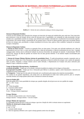 ADMINISTRAÇÃO DE MATERIAIS e RECURSOS PATRIMONAIS para CONCURSOS
Prof. Wendell Léo – w.castellano@ig.com.br

Sistema de Reposição Periódica
Consiste em fazer pedidos para reposição dos estoques em intervalos de tempo pré-estabelecidos para cada item. Estes intervalos,
para minimizar o custo de estoque, devem variar de item para item. A quantidade a ser comprada em cada encomenda é tal que,
somada com a quantidade existente em estoque, seja suficiente para atender a demanda até o recebimento da encomenda seguinte.
Logicamente, este sistema obriga a manutenção de um estoque reserva. Devem-se adotar períodos iguais para um grande número
de itens em estoque, pois, procedendo a compra simultânea de diversos itens, pode-se obter condições vantajosas na transação
(compra e transporte).
Sistema de Reposição Contínua
1. Sistema de Duas Gavetas - Consiste na separação física em duas partes. Uma parte será utilizada totalmente até a data da
encomenda de um novo lote e a outra será utilizada entre a data da encomenda e a data do recebimento do novo lote. A grande
vantagem deste sistema está na substancial redução do processo burocrático de reposição de material. A denominação “DUAS
GAVETAS” decorre da idéia de guardar um mesmo lote em duas gavetas distintas. É um método simples recomendado para
produtos classe “C”.
2. Sistema de Estoque Mínimo-Máximo (sistema de quantidades fixas) - É usado principalmente quando a separação entre as
duas partes do estoque não é feita fisicamente, mas apenas registrada na ficha de controle de estoque, com o ponto de separação
entre as partes. Enquanto o estoque mínimo estiver sendo utilizado, o Departamento de Compras terá prazo suficiente para
adquirir e repor o material no estoque.
Tempo de Reposição (Ressuprimento, Atendimento)
a) emissão do pedido - Tempo que se leva desde a emissão do pedido de compras até ele chegar ao fornecedor;
b) preparação do pedido - Tempo que leva o fornecedor para fabricar os produtos, separar, emitir faturamento e deixá-los em
condições de serem transportados.
c) Transportes - Tempo que leva da saída do fornecedor até o recebimento pela empresa dos materiais encomendados.
Em virtude de sua grande importância, este tempo deve ser determinado de modo mais realista possível, pois as variações
ocorridas durante esse tempo podem alterar toda a estrutura do sistema de estoques.
Ponto de Pedido (PP)
Ponto de pedido (PP) é uma quantidade de estoque que, quando atingida, deverá provocar um novo pedido de compra.
PP = C x TR + E.min
Onde:
PP = Ponto de pedido
C = Consumo médio mensal
TR = Tempo de reposição
E.min = Estoque mínimo (segurança)
Estoque Máximo
É a soma do estoque mínimo com o lote de compra.
Estoque máximo = Estoque mínimo + Lote de Compra
Estoque Mínimo (de segurança)
É a quantidade mínima que deve existir em estoque e que tem a função de cobrir eventuais atrasos no suprimento.
Modelos de cálculo para estoque mínimo
Fórmula simples
E. min = C x K
C - consumo médio mensal
K - fator de segurança arbitrário com o qual se deseja garantia contra risco de ruptura.

21

 