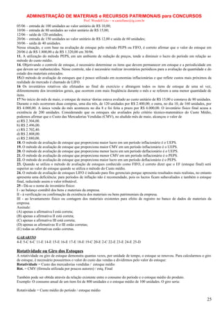 ADMINISTRAÇÃO DE MATERIAIS e RECURSOS PATRIMONAIS para CONCURSOS
Prof. Wendell Léo – w.castellano@ig.com.br

05/06 – entrada de 100 unidades ao valor unitário de R$ 10,00;
10/06 – entrada de 80 unidades ao valor unitário de R$ 15,00;
12/06 – saída de 120 unidades;
20/06 – entrada de 150 unidades ao valor unitário de R$ 12,00 e saída de 60 unidades;
30/06 – saída de 40 unidades.
Nessa situação, e com base na avaliação de estoque pelo método PEPS ou FIFO, é correto afirmar que o valor do estoque em
20/06 é de R$ 1.800,00 e de R$ 1.320,00 em 30/06.
11. A utilização do método PEPS, em um ambiente de redução de preços, tende a diminuir o lucro do período em relação ao
método do custo médio.
14. Objetivando o controle de estoque, é necessário determinar os itens que devem permanecer em estoque e a periodicidade em
que devem ser reabastecidos. Nesse controle, não é necessário realizar inventários periódicos para a avaliação da quantidade e do
estado dos materiais estocados.
15.O método de avaliação de estoques que é pouco utilizado em economias inflacionárias e que reflete custos mais próximos da
realidade do mercado é chamado de LIFO.
16 Os inventários rotativos são efetuados ao final do exercício e abrangem todos os itens de estoque de uma só vez,
diferentemente dos inventários gerais, que ocorrem com mais freqüência durante o mês e se referem a uma menor quantidade de
itens.
17 No início do mês de maio, o estoque de merca¬dorias estava avaliado ao custo unitário de R$ 15,00 e constava de 80 unidades.
Durante o mês ocorreram duas compras, uma dia três, de 120 unidades por R$ 2.400,00; e outra, no dia 10, de 160 unidades, por
R$ 4.000,00. A única venda do mês aconteceu no dia 8 e foi feita a prazo por R$ 6.000,00. O inventário físico final acusa a
existência de 200 unidades. Considerando que os estoques são avaliados pelo critério técnico-matemático do Custo Médio,
podemos afirmar que o Custo das Mercadorias Vendidas (CMV), no aludido mês de maio, alcançou o valor de
a) R$ 2.304,00.
b) R$ 2.496,00.
c) R$ 2.702,40.
d) R$ 2.808,00.
e) R$ 2.880,00.
18. O método de avaliação de estoque que proporciona maior lucro em um período inflacionário é o UEPS.
19. O método de avaliação de estoque que proporciona maior CMV em um período inflacionário é o UEPS.
20. O método de avaliação de estoque que proporciona menor lucro em um período deflacionário é o UEPS.
21. O método de avaliação de estoque que proporciona menor CMV em um período inflacionário é o PEPS.
22. O método de avaliação de estoque que proporciona maior lucro em um período deflacionário é o PEPS.
23. Quando se utiliza o método de avaliação de estoques conhecido como FIFO, é correto dizer que o EF (estoque final) será
superior ao valor do estoque quando se utiliza o método do Custo médio.
24. O método de avaliação de estoques LIFO é indicado para fins gerenciais porque apresenta resultados mais realistas, no entanto
apresenta uma deficiência: para períodos de inflação não é recomendado, pois os lucros ficam subavaliados e também o estoque
final, reduzindo assim o valor tributável.
25 - Dá-se o nome de inventário físico:
I - ao balanço contábil dos bens e materiais da empresa.
II - à verificação ou confirmação da existência dos materiais ou bens patrimoniais da empresa.
III - ao levantamento físico ou contagem dos materiais existentes para efeito de registro no banco de dados de materiais da
empresa.
Assinale:
(A) apenas a afirmativa I está correta;
(B) apenas a afirmativa II está correta;
(C) apenas a afirmativa III está correta;
(D) apenas as afirmativas II e III estão corretas;
(E) todas as afirmativas estão corretas.
GABARITO
4-E 5-C 6-C 11-E 14-E 15-E 16-E 17-E 18-E 19-C 20-E 2-C 22-E 23-E 24-E 25-D

Rotatividade ou Giro dos Estoques
A rotatividade ou giro de estoque demonstra quantas vezes, por unidade de tempo, o estoque se renovou. Para calcularmos o giro
de estoque, é necessário possuirmos o valor do custo das vendas e dividirmos pelo valor do estoque:
Rotatividade = Custo das mercadorias vendidas / estoque médio
Rot. = CMV (fórmula utilizada por poucos autores) / estq. Final
Também pode ser obtida através da relação existente entre o consumo do período e o estoque médio do produto.
Exemplo: O consumo anual de um item foi de 800 unidades e o estoque médio de 100 unidades. O giro seria:
Rotatividade = Custo médio do período / estoque médio

25

 