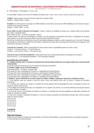 ADMINISTRAÇÃO DE MATERIAIS e RECURSOS PATRIMONAIS para CONCURSOS
Prof. Wendell Léo – w.castellano@ig.com.br

R = 800 unid/ano / 100 unidades = 8 vezes / ano
A rotatividade é expressa no inverso de unidades de tempo ou em “vezes”, isto é “vezes” por dia, ou por mês, ou por ano.
Antigiro - Indica quantos meses de consumo equivale ao estoque médio.
Antigiro = estoque médio / rotação
Exemplo: Um item que tem um estoque de 3.000 unidades é consumido a uma taxa de 2.000 unidades por mês. Quantos meses o
estoque cobre a taxa de consumo?
Antigiro = 3.000 / 2000 = 1,5 mês
Prazo médio em dias (Cobertura de Estoques) - Indica o número de unidades de tempo que o estoque médio será suficiente
para cobrir a demanda média.
Prazo médio em dias = nº de dias do período / rotação
O grande mérito do índice de rotatividade do estoque é que ele representa um parâmetro fácil para a comparação de estoques,
entre empresas do mesmo ramo de atividade e entre classes de material do estoque.
Para fins de controle deve-se determinar a taxa de rotatividade adequada à empresa e então compará-la com a taxa real. É bastante
recomendável ao determinar o padrão de rotatividade, estabelecer um índice para cada grupo de materiais que corresponda a uma
mesma faixa de preço ou consumo.
Acurácia dos Controles - Mede a porcentagem de itens corretos tanto em quantidade quanto em valor, ou seja:
Acurácia = nº de itens corretos / nº total de itens ou
Acurácia = valor de itens corretos / valor total de itens
Nível de serviço ou Nível de atendimento - Indica quão eficaz foi o estoque para atender às solicitações dos usuários:
Nível de serviço = nº de requisições atendidas / nº de requisições efetuadas
QUESTÕES DE CONCURSOS
2. A relação existente entre o consumo de material num determinado período pelo seu estoque médio nesse mesmo período
é denominada:
a) Giro de estoque b) Nível de serviço c) Acurácia d) Cobertura e) Inventário
3. Escolha a opção correta. Giro de Estoque é:
A) (Estoque Inicial + Compras) : Estoque Final.
B) O quociente entre a quantidade de Consumo e a quantidade de Estoque Mínimo.
C) O quociente entre a quantidade de Consumo e a quantidade de Estoque Máximo.
D) O quociente entre a quantidade de Estoque Final e a quantidade de Estoque Inicial.
E) O quociente entre a quantidade de Consumo e a quantidade de Estoque Médio.
4. Marque C para as afirmativas corretas, E para as erradas e indique a opção que representa a seqüência correta.
( ) Uma empresa conta seu estoque a cada três meses. Nesse caso pode-se dizer que ela utiliza o sistema de inventário
permanente.
( ) A acurácia dos controles de estoques é resultado do cálculo proporcional da quantidade de itens inventariados corretos em
relação ao número total de itens.
( ) O resultado do inventário físico deve ser comparado com os registros de controle e as eventuais diferenças devem gerar ajustes
de ordem tributária e contábil.
( ) O nível de serviço é um indicador da eficácia do estoque e é calculado por meio da proporção de requisições efetuadas em
relação às realmente atendidas.
( ) O giro dos estoques é calculado dividindo-se o valor do estoque consumido em determinado período, pelo valor do estoque
médio no mesmo período.
a) E-C-C-E-C
b) C-E-C-C-E
c) C-E-C-C-C
d) C-C-E-E-E
e) E-C-E-C-C
GABARITO
2-A 3-E 4-A

Tipos de Estoques
Existem diversos tipos de estoques que são estocados em diversos almoxarifados os quais mencionamos as principais categorias :
1) Almoxarifados de matérias-primas:

26

 
