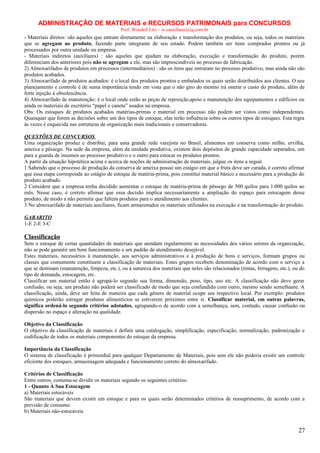 ADMINISTRAÇÃO DE MATERIAIS e RECURSOS PATRIMONAIS para CONCURSOS
Prof. Wendell Léo – w.castellano@ig.com.br

- Materiais diretos: são aqueles que entram diretamente na elaboração e transformação dos produtos, ou seja, todos os materiais
que se agregam ao produto, fazendo parte integrante de seu estado. Podem também ser itens comprados prontos ou já
processados por outra unidade ou empresa.
- Materiais indiretos (auxiliares) : são aqueles que ajudam na elaboração, execução e transformação do produto, porém
diferenciam dos anteriores pois não se agregam a ele, mas são imprescindíveis no processo de fabricação.
2) Almoxarifados de produtos em processos (intermediários) : são os itens que entraram no processo produtivo, mas ainda não são
produtos acabados.
3) Almoxarifado de produtos acabados: é o local dos produtos prontos e embalados os quais serão distribuídos aos clientes. O seu
planejamento e controle é de suma importância tendo em vista que o não giro do mesmo irá onerar o custo do produto, além de
forte injeção á obsolescência.
4) Almoxarifado de manutenção: é o local onde estão as peças de reposição,apoio e manutenção dos equipamentos e edifícios ou
ainda os materiais de escritório “papel e caneta” usados na empresa.
Obs: Os estoques de produtos acabados matérias-primas e material em processo não podem ser vistos como independentes.
Quaisquer que forem as decisões sobre um dos tipos de estoque, elas terão influência sobre os outros tipos de estoques. Esta regra
às vezes é esquecida nas estruturas de organização mais tradicionais e conservadoras.
QUESTÕES DE CONCURSOS
Uma organização produz e distribui, para uma grande rede varejista no Brasil, alimentos em conserva como milho, ervilha,
ameixa e pêssego. Na sede da empresa, além da unidade produtiva, existem dois depósitos de grande capacidade separados, um
para a guarda de insumos ao processo produtivo e o outro para estocar os produtos prontos.
A partir da situação hipotética acima e acerca de noções de administração de materiais, julgue os itens a seguir.
1 Sabendo que o processo de produção da conserva de ameixa possui um estágio em que a fruta deve ser curada, é correto afirmar
que essa etapa corresponde ao estágio de estoque de matéria-prima, pois constitui material básico e necessário para a produção do
produto acabado.
2 Considere que a empresa tenha decidido aumentar o estoque de matéria-prima de pêssego de 500 quilos para 1.000 quilos ao
mês. Nesse caso, é correto afirmar que essa decisão implica necessariamente a ampliação do espaço para estocagem desse
produto, de modo a não permitir que faltem produtos para o atendimento aos clientes.
3 No almoxarifado de materiais auxiliares, ficam armazenados os materiais utilizados na execução e na transformação do produto.
GABARITO
1-E 2-E 3-C

Classificação
Sem o estoque de certas quantidades de materiais que atendam regularmente às necessidades dos vários setores da organização,
não se pode garantir um bom funcionamento e um padrão de atendimento desejável.
Estes materiais, necessários à manutenção, aos serviços administrativos e à produção de bens e serviços, formam grupos ou
classes que comumente constituem a classificação de materiais. Estes grupos recebem denominação de acordo com o serviço a
que se destinam (manutenção, limpeza, etc.), ou à natureza dos materiais que neles são relacionados (tintas, ferragens, etc.), ou do
tipo de demanda, estocagem, etc.
Classificar um material então é agrupá-lo segundo sua forma, dimensão, peso, tipo, uso etc. A classificação não deve gerar
confusão, ou seja, um produto não poderá ser classificado de modo que seja confundido com outro, mesmo sendo semelhante. A
classificação, ainda, deve ser feita de maneira que cada gênero de material ocupe seu respectivo local. Por exemplo: produtos
químicos poderão estragar produtos alimentícios se estiverem próximos entre si. Classificar material, em outras palavras,
significa ordená-lo segundo critérios adotados, agrupando-o de acordo com a semelhança, sem, contudo, causar confusão ou
dispersão no espaço e alteração na qualidade.
Objetivo da Classificação
O objetivo da classificação de materiais é definir uma catalogação, simplificação, especificação, normalização, padronização e
codificação de todos os materiais componentes do estoque da empresa.
Importância da Classificação
O sistema de classificação é primordial para qualquer Departamento de Materiais, pois sem ele não poderia existir um controle
eficiente dos estoques, armazenagem adequada e funcionamento correto do almoxarifado.
Critérios de Classificação
Entre outros, costuma-se dividir os materiais segundo os seguintes critérios:
1 - Quanto À Sua Estocagem
a) Materiais estocáveis
São materiais que devem existir em estoque e para os quais serão determinados critérios de ressuprimento, de acordo com a
previsão de consumo.
b) Materiais não-estocáveis

27

 