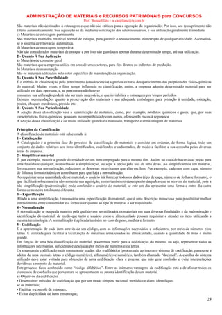 ADMINISTRAÇÃO DE MATERIAIS e RECURSOS PATRIMONAIS para CONCURSOS
Prof. Wendell Léo – w.castellano@ig.com.br

São materiais não destinados à estocagem e que não são críticos para a operação da organização; Por isso, seu ressuprimento não
é feito automaticamente. Sua aquisição se dá mediante solicitação dos setores usuários, e sua utilização geralmente é imediata.
c) Materiais de estocagem permanente
São materiais mantidos em nível normal de estoque, para garantir o abastecimento ininterrupto de qualquer atividade. Aconselhase o sistema de renovação automática.
d) Materiais de estocagem temporária
Não são considerados materiais de estoque e por isso são guardados apenas durante determinado tempo, até sua utilização.
2 - Quanto À Sua Aplicação
a) Materiais de consumo geral
São materiais que a empresa utiliza em seus diversos setores, para fins diretos ou indiretos de produção.
b) Materiais de manutenção
São os materiais utilizados pelo setor específico de manutenção da organização.
3 - Quanto À Sua Perecibilidade
É o critério de classificação pelo perecimento (obsolescência) significa evitar o desaparecimento das propriedades físico-químicas
do material. Muitas vezes, o fator tempo influencia na classificação, assim, a empresa adquire determinado material para ser
utilizado em data oportuna, e, se porventura não houver
consumo, sua utilização poderá não ser mais necessária, o que inviabiliza a estocagem por longos períodos.
Existem recomendações quanto a preservação dos materiais e sua adequada embalagem para proteção à umidade, oxidação,
poeira, choques mecânicos, pressão etc.
4 - Quanto À Sua Periculosidade
A adoção dessa classificação visa a identificação de materiais, como, por exemplo, produtos químicos e gases, que, por suas
características físico-químicas, possuam incompatibilidade com outros, oferecendo riscos à segurança.
A adoção dessa classificação é de muita utilidade quando do manuseio, transporte e armazenagem de materiais.
Princípios da Classificação
A classificação de materiais está relacionada à:
1 - Catalogação
A Catalogação é a primeira fase do processo de classificação de materiais e consiste em ordenar, de forma lógica, todo um
conjunto de dados relativos aos itens identificados, codificados e cadastrados, de modo a facilitar a sua consulta pelas diversas
áreas da empresa.
2 - Simplificar material
É, por exemplo, reduzir a grande diversidade de um item empregado para o mesmo fim. Assim, no caso de haver duas peças para
uma finalidade qualquer, aconselha-se a simplificação, ou seja, a opção pelo uso de uma delas. Ao simplificarmos um material,
favorecemos sua normalização, reduzimos as despesas ou evitamos que elas oscilem. Por exemplo, cadernos com capa, número
de folhas e formato idênticos contribuem para que haja a normalização.
Ao requisitar uma quantidade desse material, o usuário irá fornecer todos os dados (tipo de capa, número de folhas e formato), o
que facilitará sobremaneira não somente sua aquisição, como também o desempenho daqueles que se servem do material, pois a
não simplificação (padronização) pode confundir o usuário do material, se este um dia apresentar uma forma e outro dia outra
forma de maneira totalmente diferente.
3 – Especificação
Aliado a uma simplificação é necessária uma especificação do material, que é uma descrição minuciosa para possibilitar melhor
entendimento entre consumidor e o fornecedor quanto ao tipo de material a ser requisitado.
4 - Normalização
A normalização se ocupa da maneira pela qual devem ser utilizados os materiais em suas diversas finalidades e da padronização e
identificação do material, de modo que tanto o usuário como o almoxarifado possam requisitar e atender os itens utilizando a
mesma terminologia. A normalização é aplicada também no caso de peso, medida e formato.
5 - Codificação
É a apresentação de cada item através de um código, com as informações necessárias e suficientes, por meio de números e/ou
letras. É utilizada para facilitar a localização de materiais armazenados no almoxarifado, quando a quantidade de itens é muito
grande.
Em função de uma boa classificação do material, poderemos partir para a codificação do mesmo, ou seja, representar todas as
informações necessárias, suficientes e desejadas por meios de números e/ou letras.
Os sistemas de codificação mais comumente usados são: o alfabético (procurando aprimorar o sistema de codificação, passou-se a
adotar de uma ou mais letras o código numérico), alfanumérico e numérico, também chamado “decimal”. A escolha do sistema
utilizado deve estar voltada para obtenção de uma codificação clara e precisa, que não gere confusão e evite interpretações
duvidosas a respeito do material.
Este processo ficou conhecido como “código alfabético”. Entre as inúmeras vantagens da codificação está a de afastar todos os
elementos de confusão que porventura se apresentarem na pronta identificação de um material.
a) Objetivos da codificação
• Desenvolver métodos de codificação que por um modo simples, racional, metódico e claro, identifiquese os materiais;
• Facilitar o controle de estoques;
• Evitar duplicidade de itens em estoque;

28

 