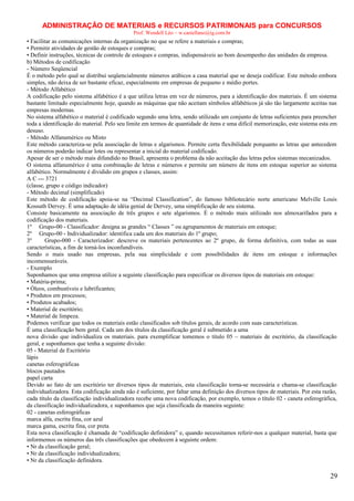 ADMINISTRAÇÃO DE MATERIAIS e RECURSOS PATRIMONAIS para CONCURSOS
Prof. Wendell Léo – w.castellano@ig.com.br

• Facilitar as comunicações internas da organização no que se refere a materiais e compras;
• Permitir atividades de gestão de estoques e compras;
• Definir instruções, técnicas de controle de estoques e compras, indispensáveis ao bom desempenho das unidades da empresa.
b) Métodos de codificação
- Número Seqüencial
É o método pelo qual se distribui seqüencialmente números arábicos a casa material que se deseja codificar. Este método embora
simples, não deixa de ser bastante eficaz, especialmente em empresas de pequeno e médio portes.
- Método Alfabético
A codificação pelo sistema alfabético é a que utiliza letras em vez de números, para a identificação dos materiais. É um sistema
bastante limitado especialmente hoje, quando as máquinas que não aceitam símbolos alfabéticos já são tão largamente aceitas nas
empresas modernas.
No sistema alfabético o material é codificado segundo uma letra, sendo utilizado um conjunto de letras suficientes para preencher
toda a identificação do material. Pelo seu limite em termos de quantidade de itens e uma difícil memorização, este sistema esta em
desuso.
- Método Alfanumérico ou Misto
Este método caracteriza-se pela associação de letras e algarismos. Permite certa flexibilidade porquanto as letras que antecedem
os números poderão indicar lotes ou representar a inicial do material codificado.
Apesar de ser o método mais difundido no Brasil, apresenta o problema da não aceitação das letras pelos sistemas mecanizados.
O sistema alfanumérico é uma combinação de letras e números e permite um número de itens em estoque superior ao sistema
alfabético. Normalmente é dividido em grupos e classes, assim:
A C --- 3721
(classe, grupo e código indicador)
- Método decimal (simplificado)
Este método de codificação apoia-se na “Decimal Classification”, do famoso bibliotecário norte americano Melville Louis
Kossuth Dervey. É uma adaptação de idéia genial de Dervey, uma simplificação de seu sistema.
Consiste basicamente na associação de três grupos e sete algarismos. É o método mais utilizado nos almoxarifados para a
codificação dos materiais.
1º Grupo-00 - Classificador: designa as grandes “ Classes ” ou agrupamentos de materiais em estoque;
2º Grupo-00 - Individualizador: identifica cada um dos materiais do 1º grupo;
3º
Grupo-000 - Caracterizador: descreve os materiais pertencentes ao 2º grupo, de forma definitiva, com todas as suas
características, a fim de torná-los inconfundíveis.
Sendo o mais usado nas empresas, pela sua simplicidade e com possibilidades de itens em estoque e informações
incomensuráveis.
- Exemplo
Suponhamos que uma empresa utilize a seguinte classificação para especificar os diversos tipos de materiais em estoque:
• Matéria-prima;
• Óleos, combustíveis e lubrificantes;
• Produtos em processos;
• Produtos acabados;
• Material de escritório;
• Material de limpeza.
Podemos verificar que todos os materiais estão classificados sob títulos gerais, de acordo com suas características.
É uma classificação bem geral. Cada um dos títulos da classificação geral é submetido a uma
nova divisão que individualiza os materiais. para exemplificar tomemos o título 05 – materiais de escritório, da classificação
geral, e suponhamos que tenha a seguinte divisão:
05 - Material de Escritório
lápis
canetas esferográficas
blocos pautados
papel carta
Devido ao fato de um escritório ter diversos tipos de materiais, esta classificação torna-se necessária e chama-se classificação
individualizadora. Esta codificação ainda não é suficiente, por faltar uma definição dos diversos tipos de materiais. Por esta razão,
cada título da classificação individualizadora recebe uma nova codificação, por exemplo, temos o título 02 - caneta esferográfica,
da classificação individualizadora, e suponhamos que seja classificada da maneira seguinte:
02 - canetas esferográficas
marca alfa, escrita fina, cor azul
marca gama, escrita fina, cor preta
Esta nova classificação é chamada de “codificação definidora” e, quando necessitamos referir-nos a qualquer material, basta que
informemos os números das três classificações que obedecem à seguinte ordem:
• Nr da classificação geral;
• Nr da classificação individualizadora;
• Nr da classificação definidora.

29

 