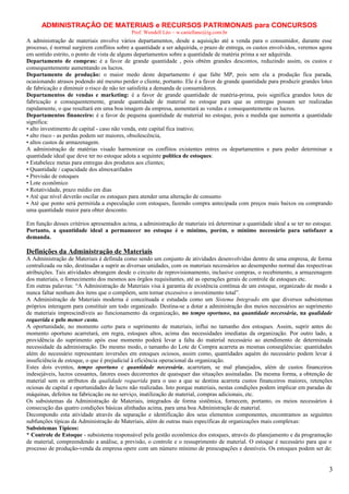 ADMINISTRAÇÃO DE MATERIAIS e RECURSOS PATRIMONAIS para CONCURSOS
Prof. Wendell Léo – w.castellano@ig.com.br

A administração de materiais envolve vários departamentos, desde a aquisição até a venda para o consumidor, durante esse
processo, é normal surgirem conflitos sobre a quantidade a ser adquirida, o prazo de entrega, os custos envolvidos, veremos agora
em sentido estrito, o ponto de vista de alguns departamentos sobre a quantidade de matéria prima a ser adquirida.
Departamento de compras: é a favor de grande quantidade , pois obtém grandes descontos, reduzindo assim, os custos e
consequentemente aumentando os lucros.
Departamento de produção: o maior medo deste departamento é que falte MP, pois sem ela a produção fica parada,
ocasionando atrasos podendo até mesmo perder o cliente, portanto. Ele é a favor de grande quantidade para produzir grandes lotes
de fabricação e diminuir o risco de não ter satisfeita a demanda de consumidores.
Departamentos de vendas e marketing: é a favor de grande quantidade de matéria-prima, pois significa grandes lotes de
fabricação e consequentemente, grande quantidade de material no estoque para que as entregas possam ser realizadas
rapidamente, o que resultará em uma boa imagem da empresa, aumentará as vendas e consequentemente os lucros.
Departamentos financeiro: è a favor de pequena quantidade de material no estoque, pois a medida que aumenta a quantidade
significa:
• alto investimento de capital - caso não venda, este capital fica inativo;
• alto risco - as perdas podem ser maiores, obsolescência,
• altos custos de armazenagem.
A administração de matérias visado harmonizar os conflitos existentes entres os departamentos e para poder determinar a
quantidade ideal que deve ter no estoque adota a seguinte política de estoques:
• Estabelece metas para entregas dos produtos aos clientes;
• Quantidade / capacidade dos almoxarifados
• Previsão de estoques
• Lote econômico
• Rotatividade, prazo médio em dias
• Até que nível deverão oscilar os estoques para atender uma alteração de consumo
• Até que ponto será permitida a especulação com estoques, fazendo compra antecipada com preços mais baixos ou comprando
uma quantidade maior para obter desconto.
Em função desses critérios apresentados acima, a administração de materiais irá determinar a quantidade ideal a se ter no estoque.
Portanto, a quantidade ideal a permanecer no estoque é o mínimo, porém, o mínimo necessário para satisfazer a
demanda.

Definições da Administração de Materiais
A Administração de Materiais é definida como sendo um conjunto de atividades desenvolvidas dentro de uma empresa, de forma
centralizada ou não, destinadas a suprir as diversas unidades, com os materiais necessários ao desempenho normal das respectivas
atribuições. Tais atividades abrangem desde o circuito de reprovisionamento, inclusive compras, o recebimento, a armazenagem
dos materiais, o fornecimento dos mesmos aos órgãos requisitantes, até as operações gerais de controle de estoques etc.
Em outras palavras: “A Administração de Materiais visa à garantia de existência contínua de um estoque, organizado de modo a
nunca faltar nenhum dos itens que o compõem, sem tornar excessivo o investimento total”.
A Administração de Materiais moderna é conceituada e estudada como um Sistema Integrado em que diversos subsistemas
próprios interagem para constituir um todo organizado. Destina-se a dotar a administração dos meios necessários ao suprimento
de materiais imprescindíveis ao funcionamento da organização, no tempo oportuno, na quantidade necessária, na qualidade
requerida e pelo menor custo.
A oportunidade, no momento certo para o suprimento de materiais, influi no tamanho dos estoques. Assim, suprir antes do
momento oportuno acarretará, em regra, estoques altos, acima das necessidades imediatas da organização. Por outro lado, a
providência do suprimento após esse momento poderá levar a falta do material necessário ao atendimento de determinada
necessidade da administração. Do mesmo modo, o tamanho do Lote de Compra acarreta as mesmas conseqüências: quantidades
além do necessário representam inversões em estoques ociosos, assim como, quantidades aquém do necessário podem levar à
insuficiência de estoque, o que é prejudicial à eficiência operacional da organização.
Estes dois eventos, tempo oportuno e quantidade necessária, acarretam, se mal planejados, além de custos financeiros
indesejáveis, lucros cessantes, fatores esses decorrentes de quaisquer das situações assinaladas. Da mesma forma, a obtenção de
material sem os atributos da qualidade requerida para o uso a que se destina acarreta custos financeiros maiores, retenções
ociosas de capital e oportunidades de lucro não realizadas. Isto porque materiais, nestas condições podem implicar em paradas de
máquinas, defeitos na fabricação ou no serviço, inutilização de material, compras adicionais, etc.
Os subsistemas da Administração de Materiais, integrados de forma sistêmica, fornecem, portanto, os meios necessários à
consecução das quatro condições básicas alinhadas acima, para uma boa Administração de material.
Decompondo esta atividade através da separação e identificação dos seus elementos componentes, encontramos as seguintes
subfunções típicas da Administração de Materiais, além de outras mais específicas de organizações mais complexas:
Subsistemas Típicos:
* Controle de Estoque - subsistema responsável pela gestão econômica dos estoques, através do planejamento e da programação
de material, compreendendo a análise, a previsão, o controle e o ressuprimento de material. O estoque é necessário para que o
processo de produção-venda da empresa opere com um número mínimo de preocupações e desníveis. Os estoques podem ser de:

3

 