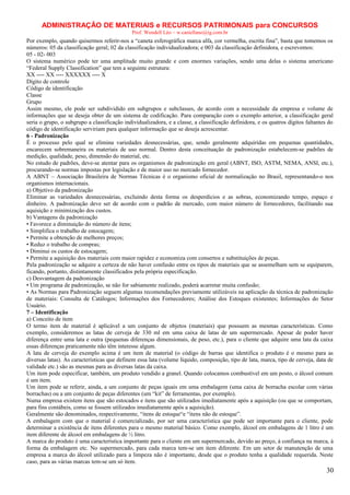 ADMINISTRAÇÃO DE MATERIAIS e RECURSOS PATRIMONAIS para CONCURSOS
Prof. Wendell Léo – w.castellano@ig.com.br

Por exemplo, quando quisermos referir-nos a “caneta esferográfica marca alfa, cor vermelha, escrita fina”, basta que tomemos os
números: 05 da classificação geral; 02 da classificação individualizadora; e 003 da classificação definidora, e escrevemos:
05 - 02- 003
O sistema numérico pode ter uma amplitude muito grande e com enormes variações, sendo uma delas o sistema americano
“Federal Supply Classification” que tem a seguinte estrutura:
XX ---- XX ---- XXXXXX ---- X
Dígito de controle
Código de identificação
Classe
Grupo
Assim mesmo, ele pode ser subdividido em subgrupos e subclasses, de acordo com a necessidade da empresa e volume de
informações que se deseja obter de um sistema de codificação. Para comparação com o exemplo anterior, a classificação geral
seria o grupo, o subgrupo a classificação individualizadora, e a classe, a classificação definidora, e os quatros dígitos faltantes do
código de identificação serviriam para qualquer informação que se deseja acrescentar.
6 - Padronização
É o processo pelo qual se elimina variedades desnecessárias, que, sendo geralmente adquiridas em pequenas quantidades,
encarecem sobremaneira os materiais de uso normal. Dentro desta conceituação de padronização estabelecem-se padrões de
medição, qualidade, peso, dimensão do material, etc.
No estudo de padrões, deve-se atentar para os organismos de padronização em geral (ABNT, ISO, ASTM, NEMA, ANSI, etc.),
procurando-se normas impostas por legislação e de maior uso no mercado fornecedor.
A ABNT – Associação Brasileira de Normas Técnicas é o organismo oficial de normalização no Brasil, representando-o nos
organismos internacionais.
a) Objetivo da padronização
Eliminar as variedades desnecessárias, excluindo desta forma os desperdícios e as sobras, economizando tempo, espaço e
dinheiro. A padronização deve ser de acordo com o padrão de mercado, com maior número de fornecedores, facilitando sua
aquisição e minimização dos custos.
b) Vantagens da padronização
• Favorece a diminuição do número de itens;
• Simplifica o trabalho de estocagem;
• Permite a obtenção de melhores preços;
• Reduz o trabalho de compras;
• Diminui os custos de estocagem;
• Permite a aquisição dos materiais com maior rapidez e economiza com consertos e substituições de peças.
Pela padronização se adquire a certeza de não haver confusão entre os tipos de materiais que se assemelham sem se equiparem,
ficando, portanto, distintamente classificados pela própria especificação.
c) Desvantagem da padronização
• Um programa de padronização, se não for sabiamente realizado, poderá acarretar muita confusão;
• As Normas para Padronização seguem algumas recomendações previamente utilizáveis na aplicação da técnica de padronização
de materiais: Consulta de Catálogos; Informações dos Fornecedores; Análise dos Estoques existentes; Informações do Setor
Usuário.
7 – Identificação
a) Conceito de item
O termo item de material é aplicável a um conjunto de objetos (materiais) que possuem as mesmas características. Como
exemplo, consideremos as latas de cerveja de 330 ml em uma caixa de latas de um supermercado. Apesar de poder haver
diferença entre uma lata e outra (pequenas diferenças dimensionais, de peso, etc.), para o cliente que adquire uma lata da caixa
essas diferenças praticamente não têm interesse algum.
A lata de cerveja do exemplo acima é um item de material (o código de barras que identifica o produto é o mesmo para as
diversas latas). As características que definem essa lata (volume líquido, composição, tipo de lata, marca, tipo de cerveja, data de
validade etc.) são as mesmas para as diversas latas da caixa.
Um item pode especificar, também, um produto vendido a granel. Quando colocamos combustível em um posto, o álcool comum
é um item.
Um item pode se referir, ainda, a um conjunto de peças iguais em uma embalagem (uma caixa de borracha escolar com várias
borrachas) ou a um conjunto de peças diferentes (um “kit” de ferramentas, por exemplo).
Numa empresa existem itens que são estocados e itens que são utilizados imediatamente após a aquisição (ou que se comportam,
para fins contábeis, como se fossem utilizados imediatamente após a aquisição).
Geralmente são denominados, respectivamente, “itens de estoque“e “itens não de estoque”.
A embalagem com que o material é comercializado, por ser uma característica que pode ser importante para o cliente, pode
determinar a existência de itens diferentes para o mesmo material básico. Como exemplo, álcool em embalagens de 1 litro é um
item diferente de álcool em embalagens de ½ litro.
A marca do produto é uma característica importante para o cliente em um supermercado, devido ao preço, à confiança na marca, à
forma da embalagem etc. No supermercado, para cada marca tem-se um item diferente. Em um setor de manutenção de uma
empresa a marca do álcool utilizado para a limpeza não é importante, desde que o produto tenha a qualidade requerida. Neste
caso, para as várias marcas tem-se um só item.

30

 